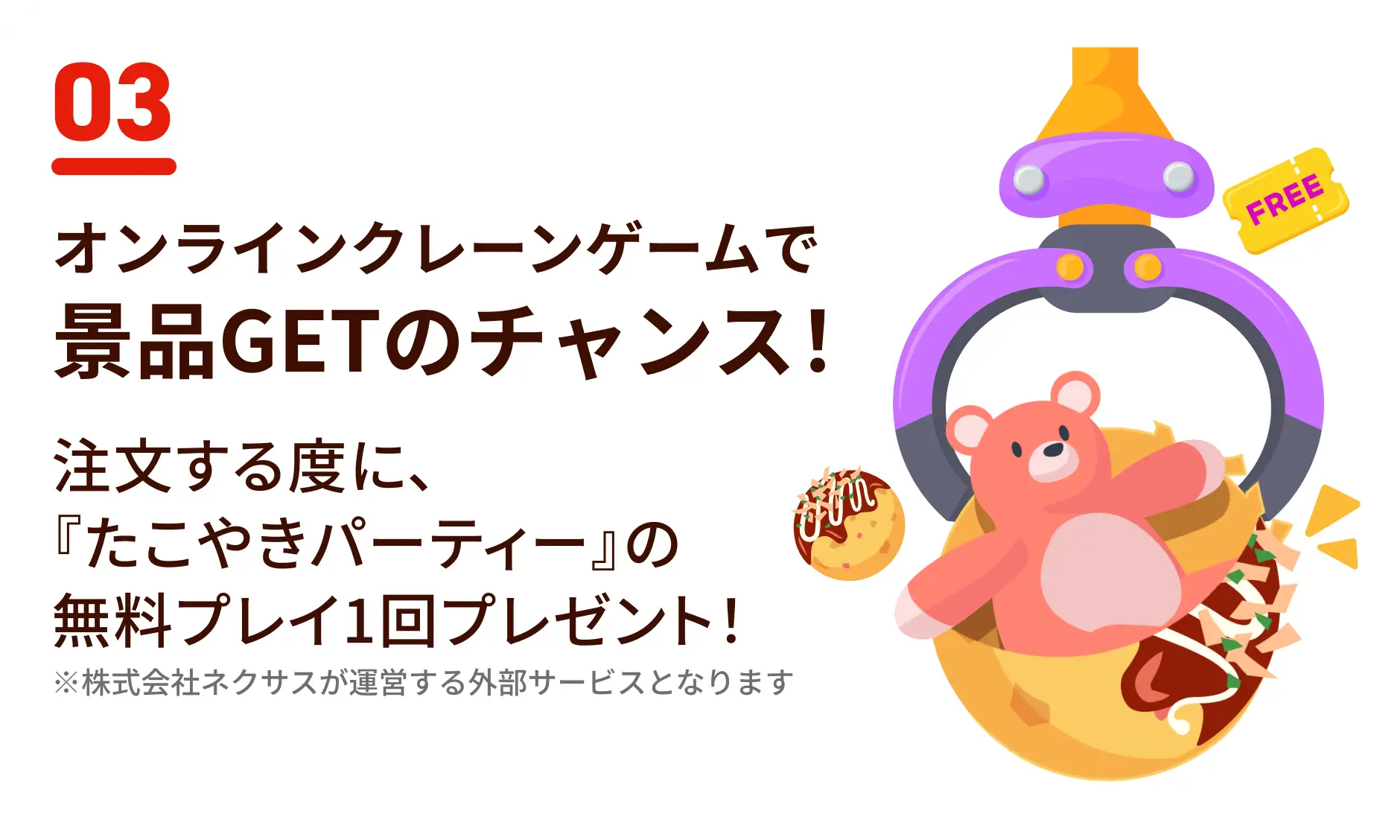 オンラインクレーンゲームで景品GETのチャンス！注文する度に、『たこやきパーティー』の無料プレイ1回プレゼント！※株式会社ネクサスが運営する外部サービスとなります