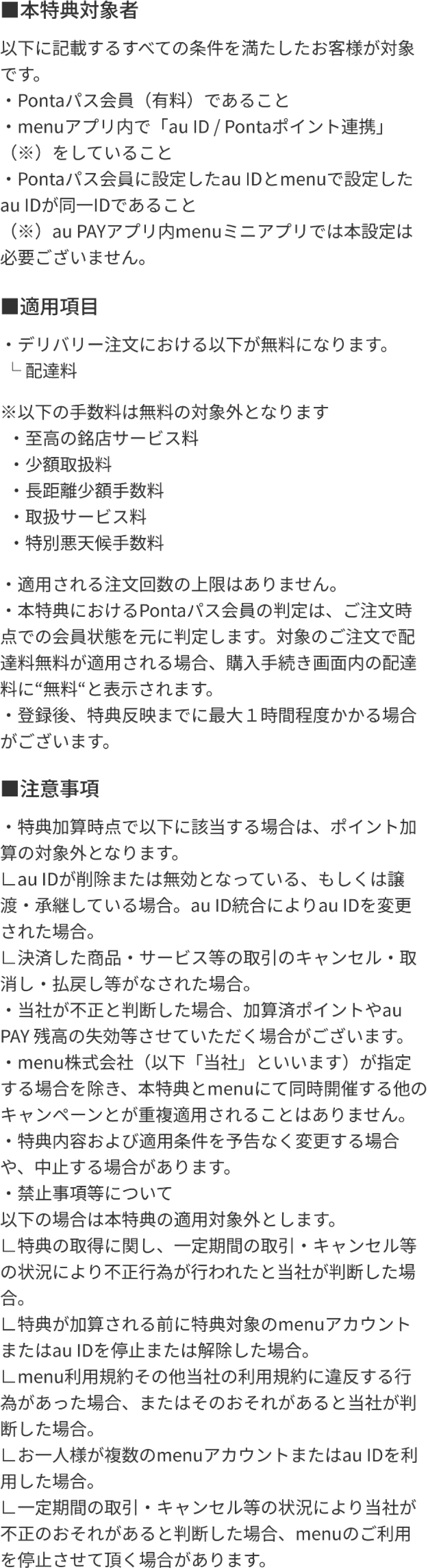 本特典対象者：以下に記載するすべての条件を満たしたお客様が対象です。Pontaパス会員（有料）であること、menuアプリ内で「au ID / Pontaポイント連携」をしていること、Pontaパス会員に設定したau IDとmenuで設定したau IDが同一IDであること。適用項目やデリバリー注文の配達料無料の対象外となる手数料、注意事項を記載しています。