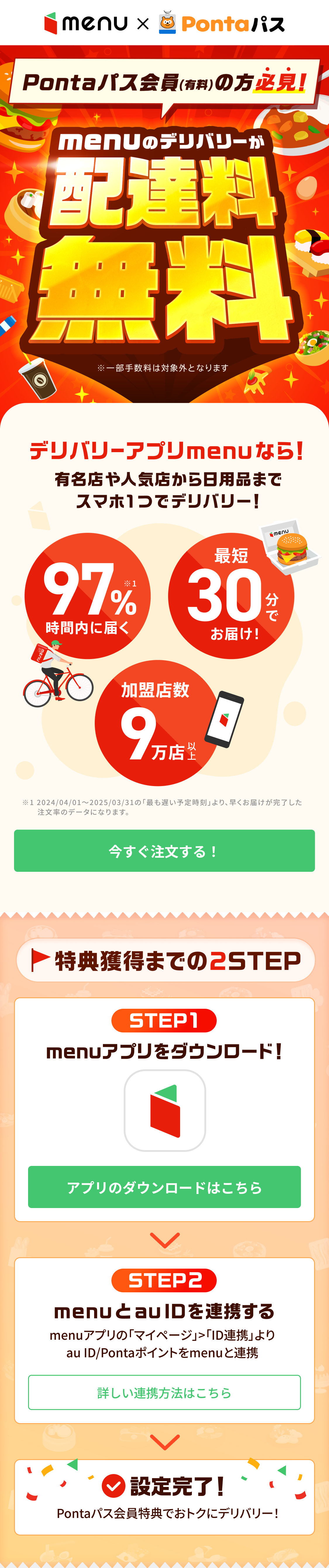 Pontaパス会員（有料）の方必見！menuのデリバリーが配達料無料（※一部手数料は対象外となります）。デリバリーアプリmenuなら有名店や人気店から日用品までスマホ1つでデリバリー！97%が時間内に届く、最短30分でお届け、加盟店数9万店以上。特典獲得までの2STEP。STEP1 menuアプリをダウンロード！ STEP2 menuとau IDを連携する（menuアプリの「マイページ」＞「ID連携」よりau ID/Pontaポイントをmenuと連携）。設定完了！Pontaパス会員特典でおトクにデリバリー！