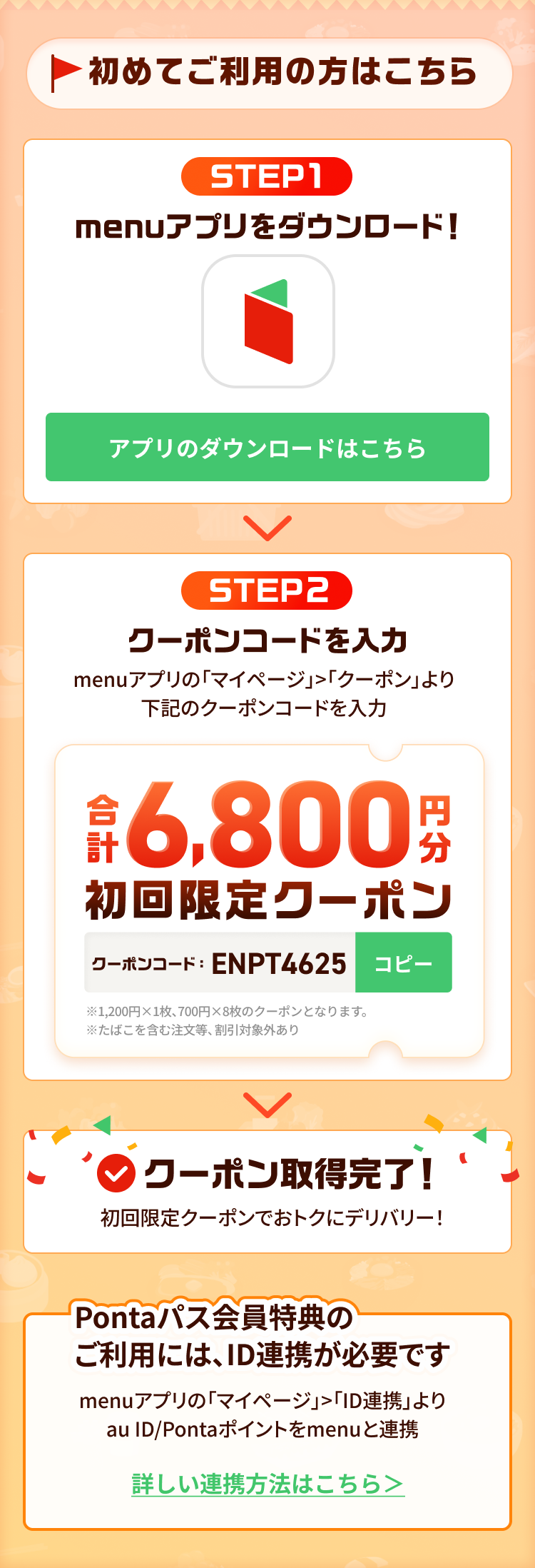 特典獲得までの2ステップ！STEP1 menuアプリをダウンロード STEP2 クーポンコードを入力しmenuアプリの「マイページ」>「クーポン」よりクーポンコードを入力！クーポン取得完了！Pontaパス会員特典のご利用には、ID連携が必要です。menuアプリの「マイページ」>「ID連携」よりau ID/Pontaポイントをmenuと連携