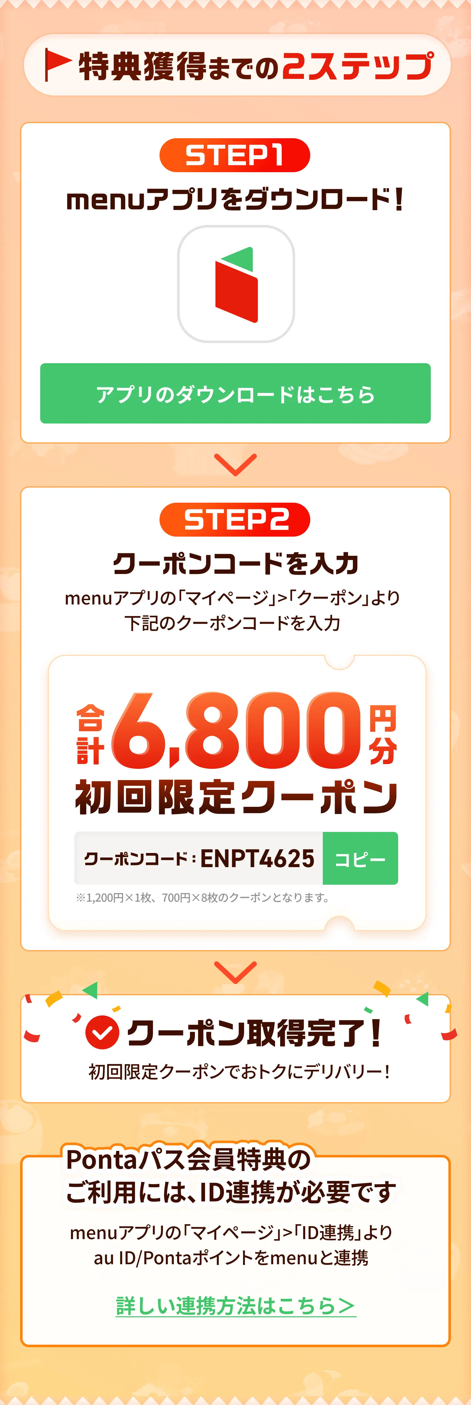 特典獲得までの2ステップ！STEP1 menuアプリをダウンロード STEP2 クーポンコードを入力しmenuアプリの「マイページ」>「クーポン」よりクーポンコードを入力！クーポン取得完了！Pontaパス会員特典のご利用には、ID連携が必要です。menuアプリの「マイページ」>「ID連携」よりau ID/Pontaポイントをmenuと連携