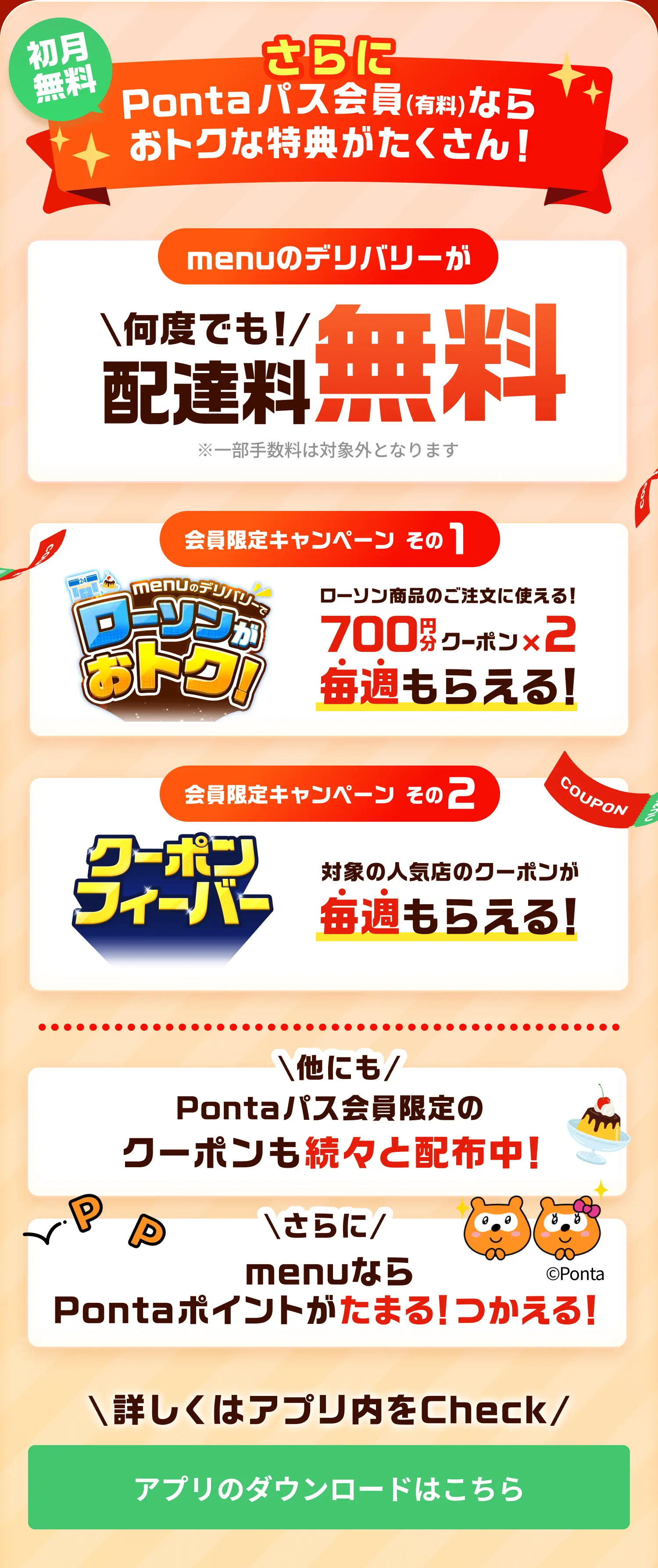 初月無料！さらに Pontaパス会員(有料)なら おトクな特典がたくさん！menuのデリバリーが何度でも配達料無料 ※一部手数料は対象外となります 会員限定キャンペーン その1！menuのデリバリーでローソンがおトク！ ローソン商品のご注文に使える！ 700円分クーポン×2 が毎週もらえる！会員限定キャンペーン その2！クーポンフィーバー 対象の人気店のクーポンが毎週もらえる！他にもPontaパス会員限定のクーポンも続々と配布中！さらにmenuならPontaポイントがたまる！つかえる！詳しくはアプリ内をチェック