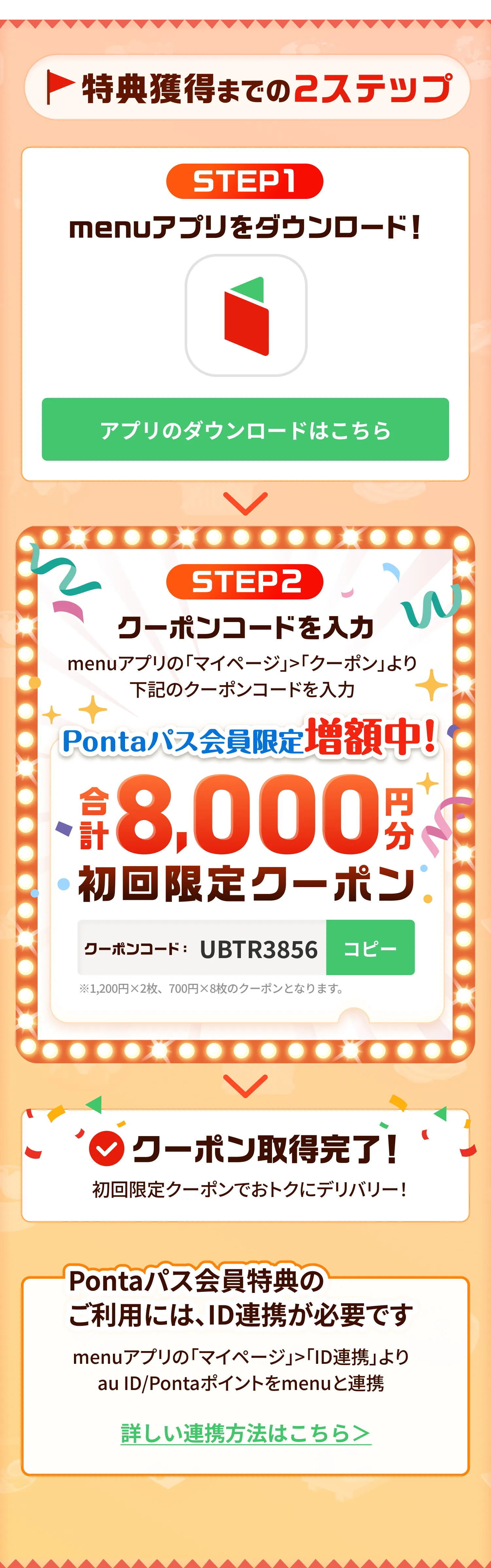 特典獲得までの2ステップ！STEP1 menuアプリをダウンロード STEP2 クーポンコードを入力しmenuアプリの「マイページ」>「クーポン」よりクーポンコードを入力！クーポン取得完了！Pontaパス会員特典のご利用には、ID連携が必要です。menuアプリの「マイページ」>「ID連携」よりau ID/Pontaポイントをmenuと連携