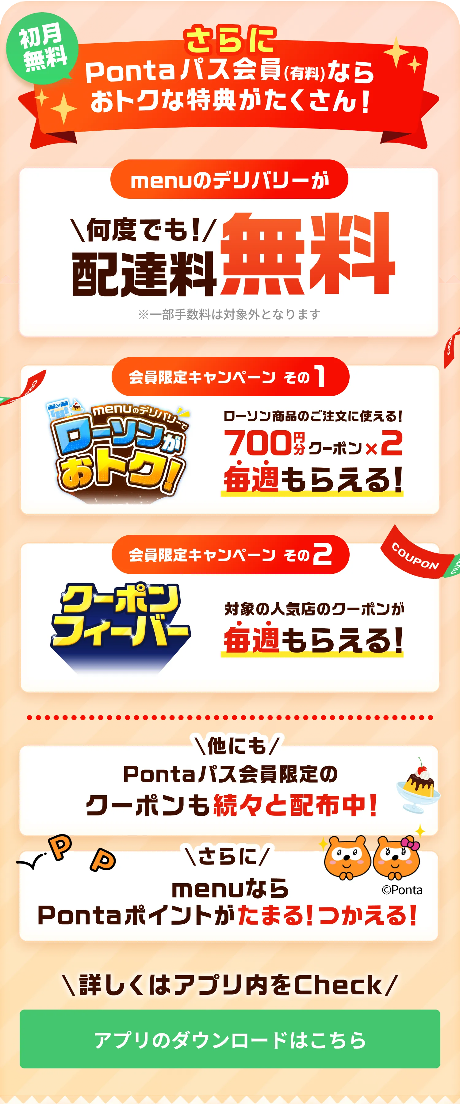 初月無料！さらに Pontaパス会員(有料)なら おトクな特典がたくさん！menuのデリバリーが何度でも配達料無料 ※一部手数料は対象外となります 会員限定キャンペーン その1！menuのデリバリーでローソンがおトク！ ローソン商品のご注文に使える！ 700円分クーポン×2 が毎週もらえる！会員限定キャンペーン その2！クーポンフィーバー 対象の人気店のクーポンが毎週もらえる！他にもPontaパス会員限定のクーポンも続々と配布中！さらにmenuならPontaポイントがたまる！つかえる！詳しくはアプリ内をチェック