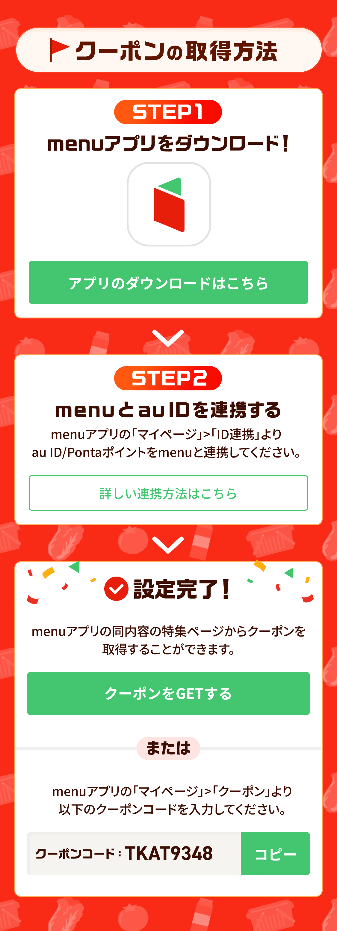 クーポンの取得方法 STEP1 menuアプリをダウンロード！ STEP2 menuとau IDを連携する 設定完了！ menuアプリの同内容の特集ページからクーポンを取得することができます。