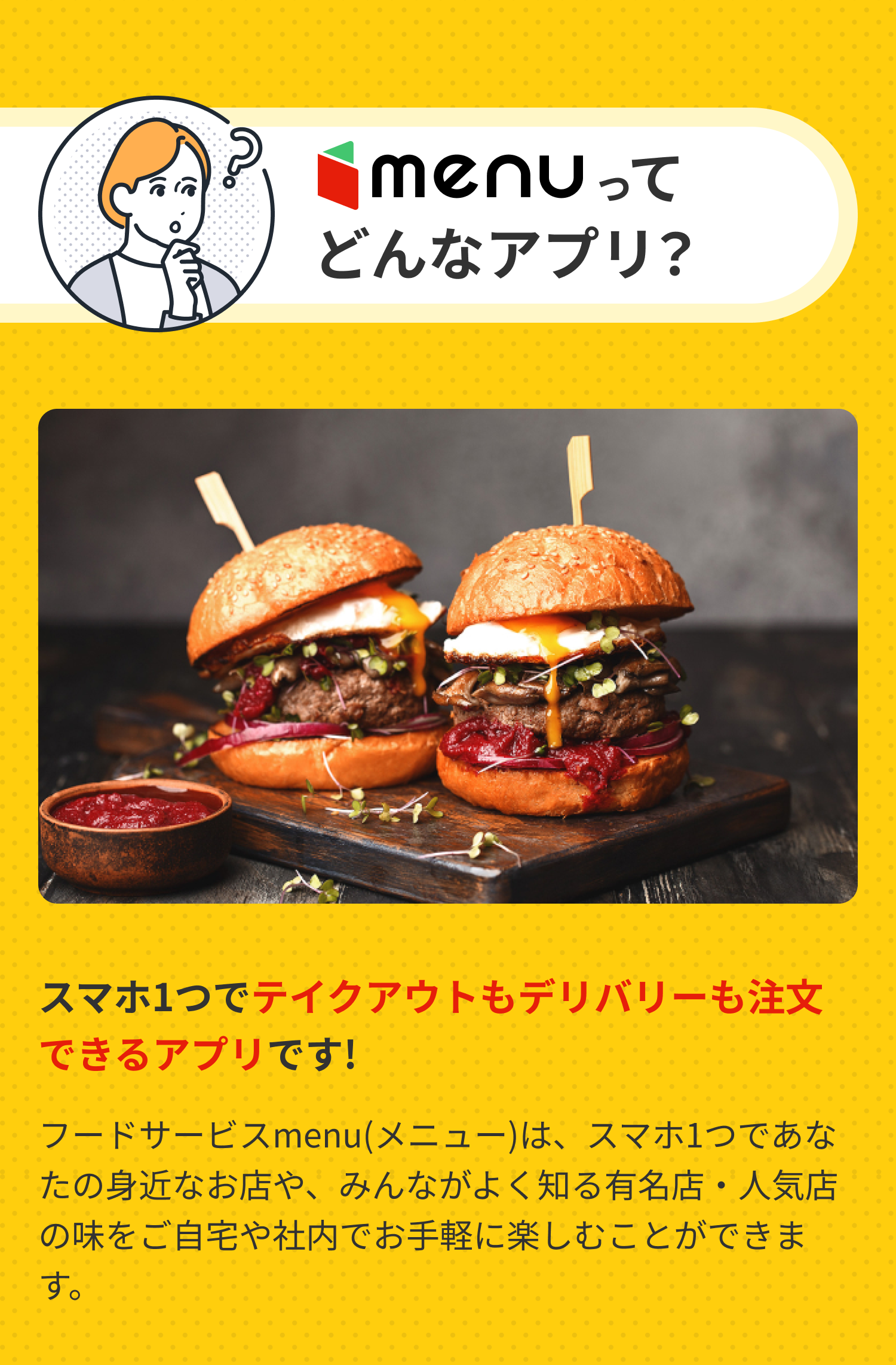 menu（メニュー）とは？スマホ1つでテイクアウトもデリバリーも注文できるアプリです！フードサービスmenu(メニュー)は、スマホ1つであなたの身近なお店や、みんながよく知る有名店・人気店の味をご自宅や社内で手軽に楽しむことができます。